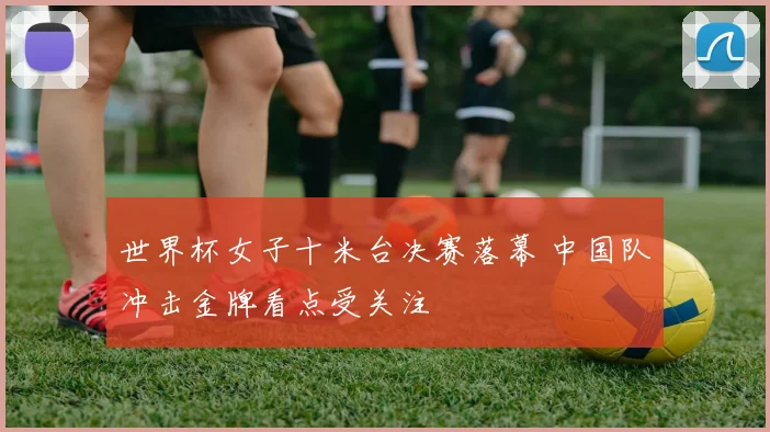 世界杯女子十米台决赛落幕 中国队冲击金牌看点受关注