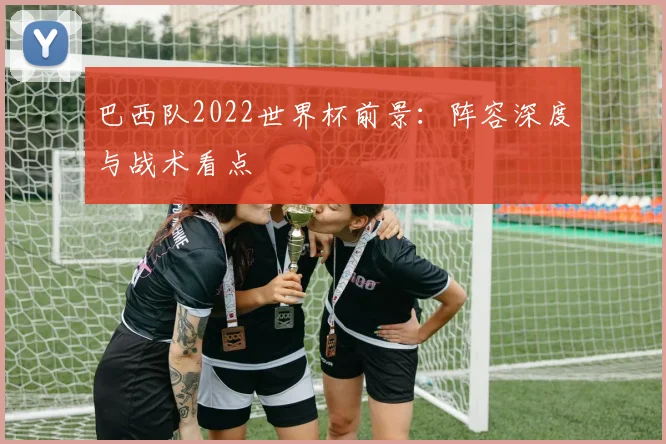 巴西队2022世界杯前景：阵容深度与战术看点