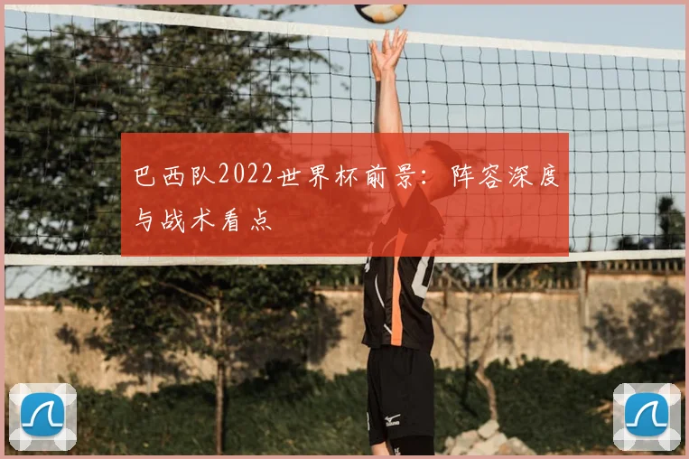 巴西队2022世界杯前景：阵容深度与战术看点