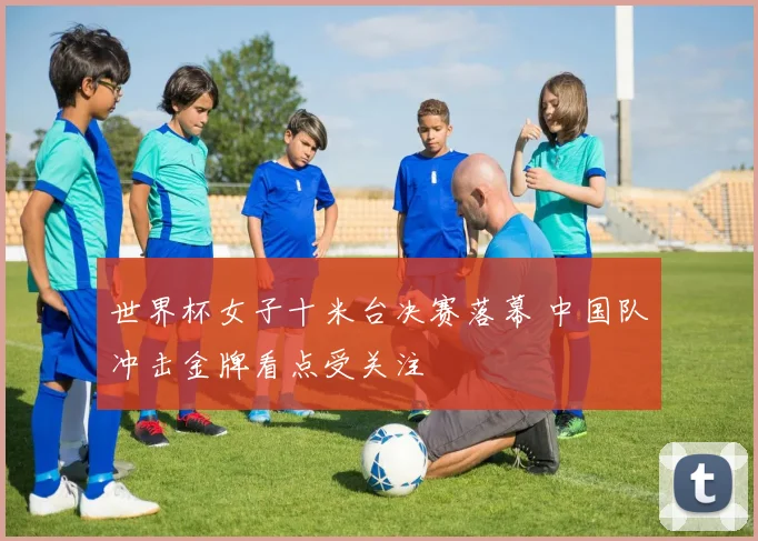 世界杯女子十米台决赛落幕 中国队冲击金牌看点受关注