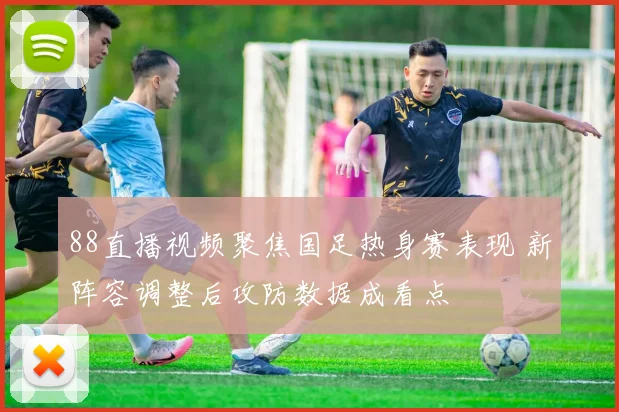 88直播视频聚焦国足热身赛表现 新阵容调整后攻防数据成看点