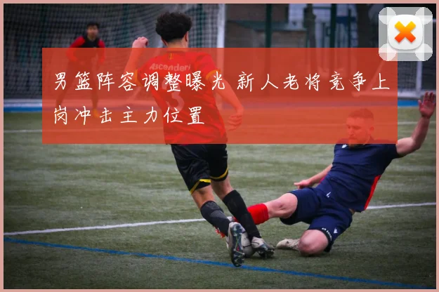 男篮阵容调整曝光 新人老将竞争上岗冲击主力位置