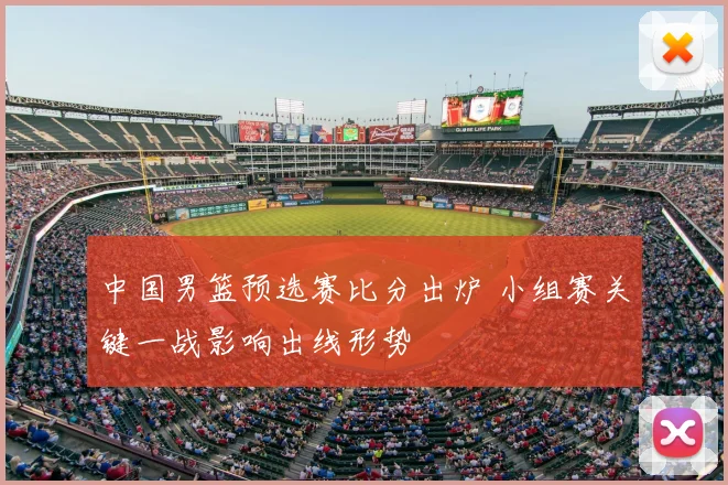 中国男篮预选赛比分出炉 小组赛关键一战影响出线形势