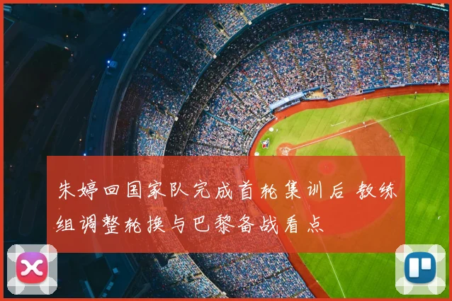 朱婷回国家队完成首轮集训后 教练组调整轮换与巴黎备战看点
