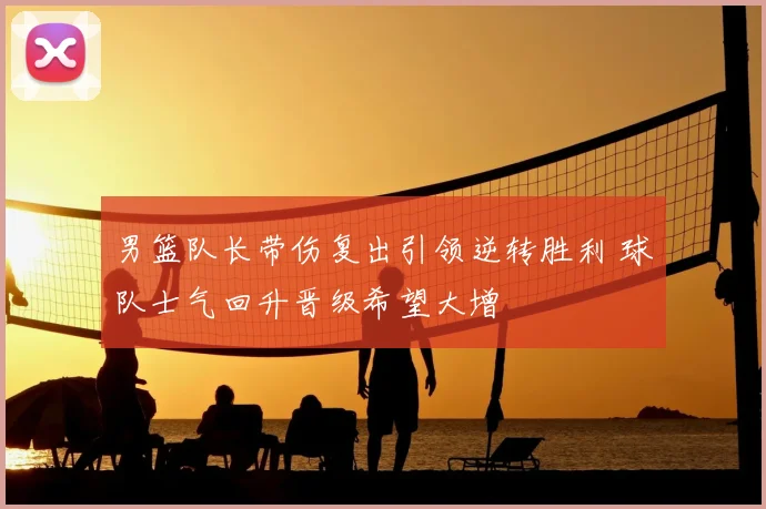 男篮队长带伤复出引领逆转胜利 球队士气回升晋级希望大增