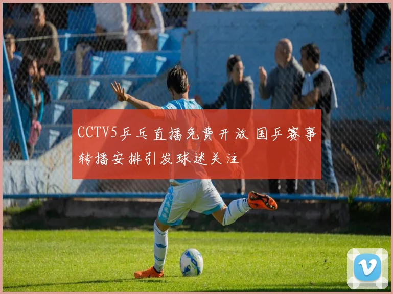 CCTV5乒乓直播免费开放 国乒赛事转播安排引发球迷关注