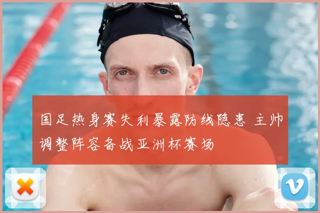 国足热身赛失利暴露防线隐患 主帅调整阵容备战亚洲杯赛场