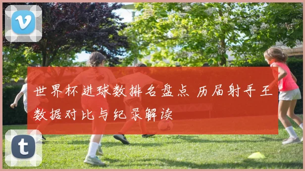 世界杯进球数排名盘点 历届射手王数据对比与纪录解读