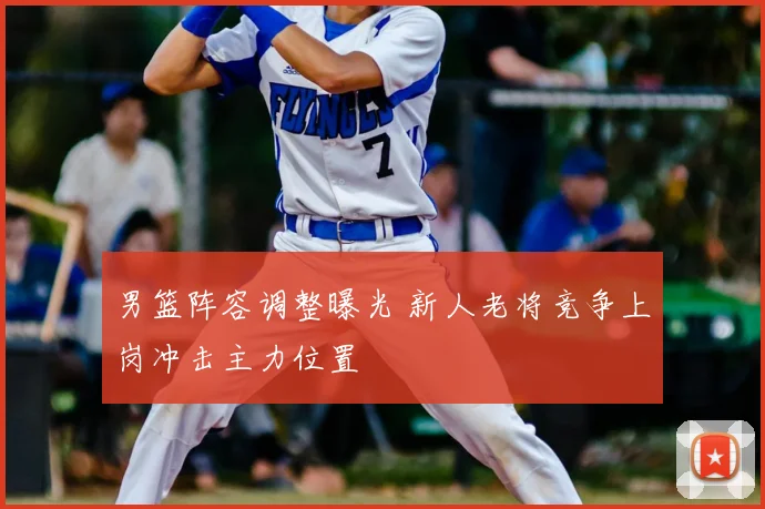 男篮阵容调整曝光 新人老将竞争上岗冲击主力位置
