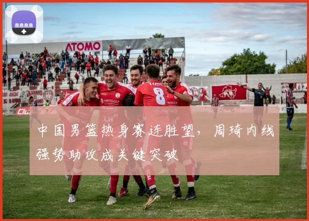 中国男篮热身赛连胜望，周琦内线强势助攻成关键突破