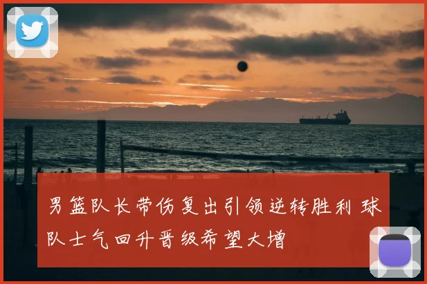 男篮队长带伤复出引领逆转胜利 球队士气回升晋级希望大增