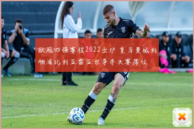 欧冠四强赛程2022出炉 皇马曼城利物浦比利亚雷亚尔争夺决赛席位