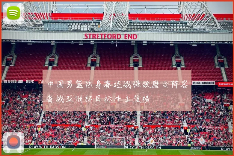 中国男篮热身赛连战强敌磨合阵容备战亚洲杯目标冲击佳绩