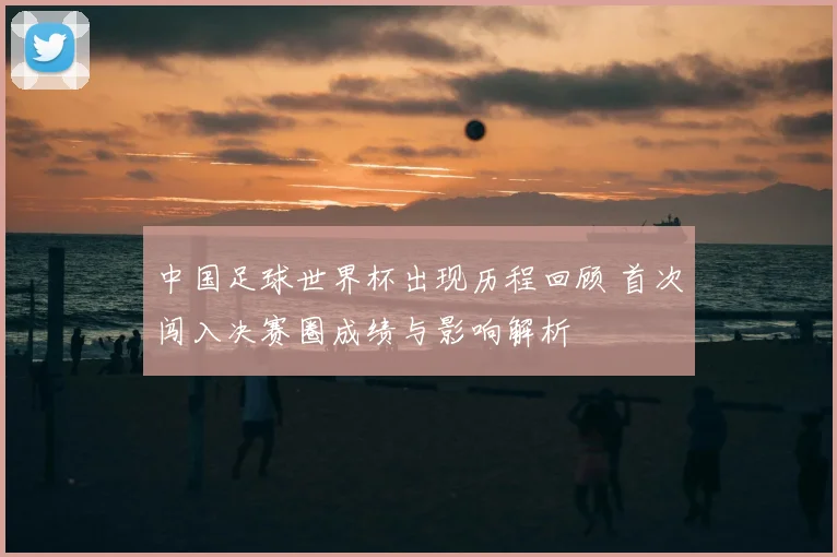 中国足球世界杯出现历程回顾 首次闯入决赛圈成绩与影响解析