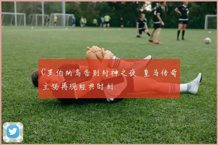 C罗伯纳乌告别封神之夜 皇马传奇主场再现经典时刻