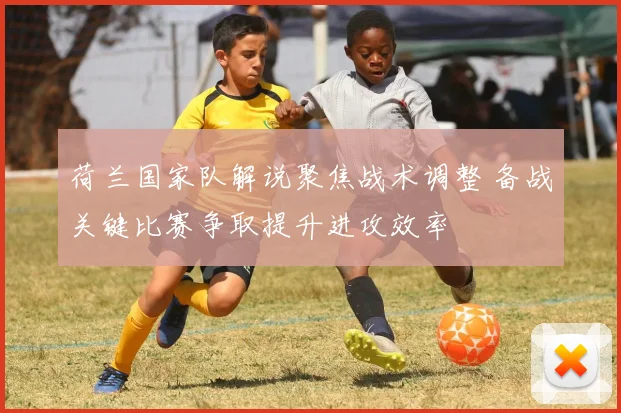 荷兰国家队解说聚焦战术调整 备战关键比赛争取提升进攻效率