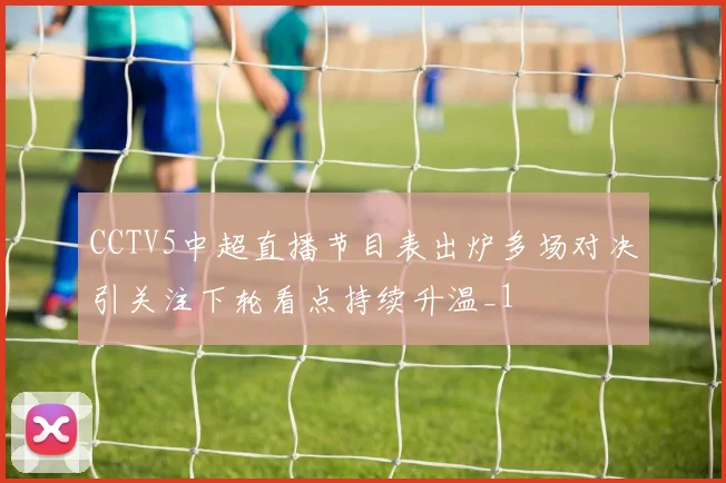 CCTV5中超直播节目表出炉多场对决引关注下轮看点持续升温_1