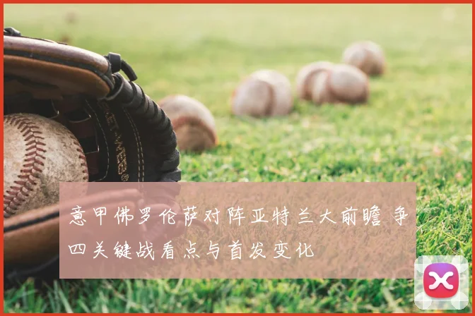 意甲佛罗伦萨对阵亚特兰大前瞻 争四关键战看点与首发变化