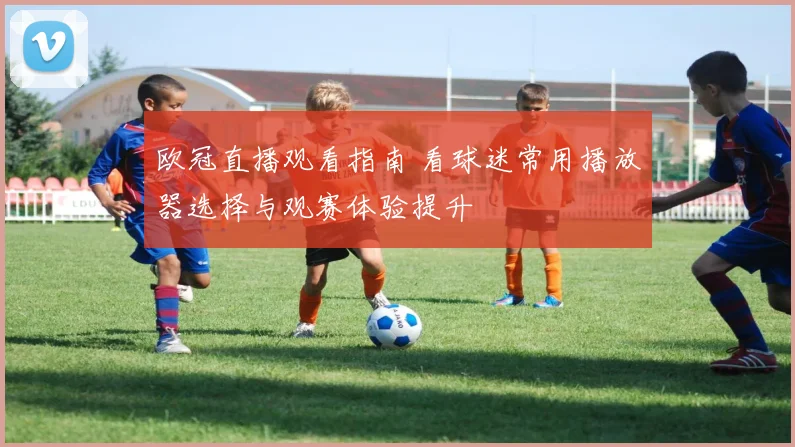 欧冠直播观看指南 看球迷常用播放器选择与观赛体验提升