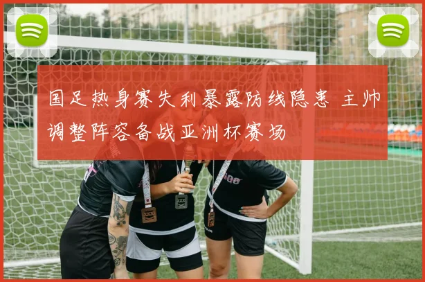 国足热身赛失利暴露防线隐患 主帅调整阵容备战亚洲杯赛场