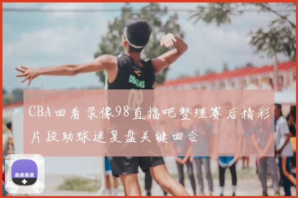 CBA回看录像98直播吧整理赛后精彩片段助球迷复盘关键回合
