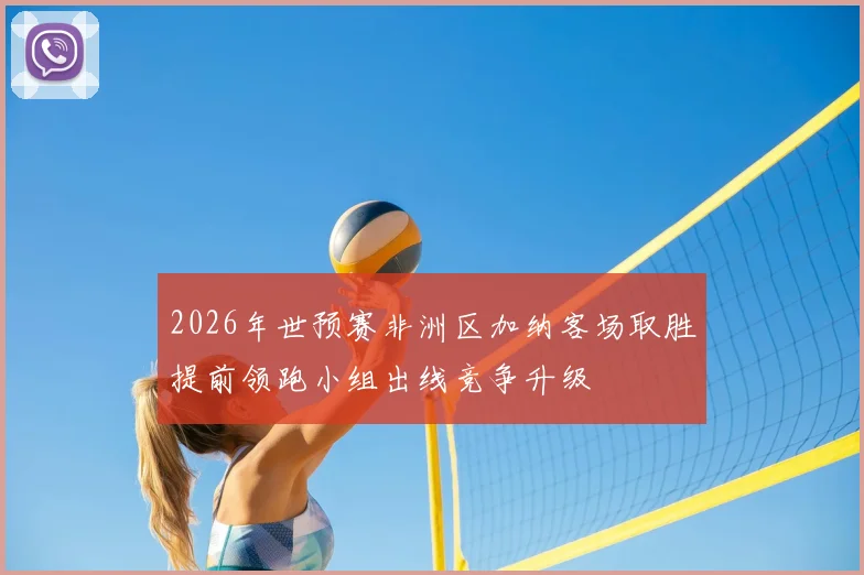 2026年世预赛非洲区加纳客场取胜提前领跑小组出线竞争升级