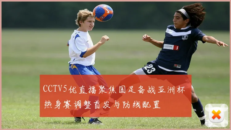 CCTV5优直播聚焦国足备战亚洲杯 热身赛调整首发与防线配置