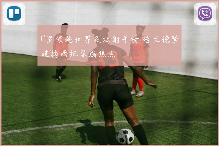 C罗领跑世界足坛射手榜 哈兰德紧追梅西纪录成焦点