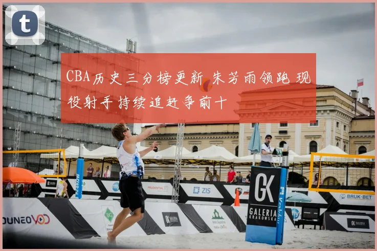 CBA历史三分榜更新 朱芳雨领跑 现役射手持续追赶争前十