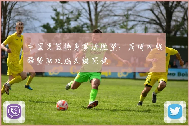 中国男篮热身赛连胜望，周琦内线强势助攻成关键突破