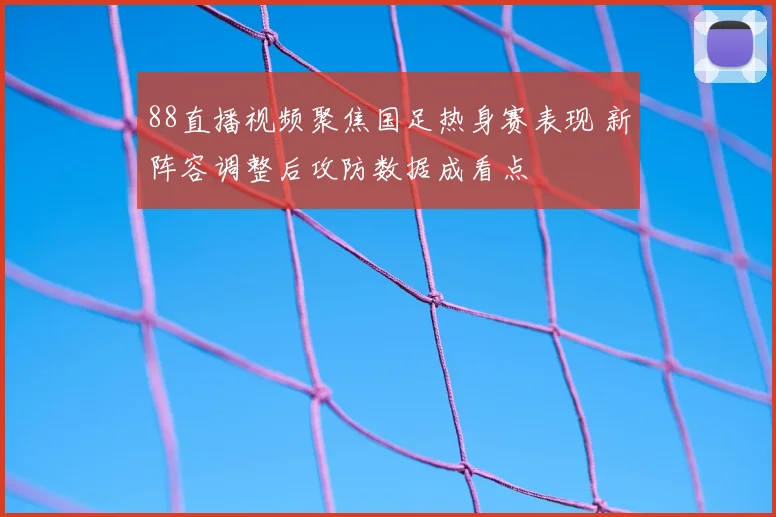 88直播视频聚焦国足热身赛表现 新阵容调整后攻防数据成看点