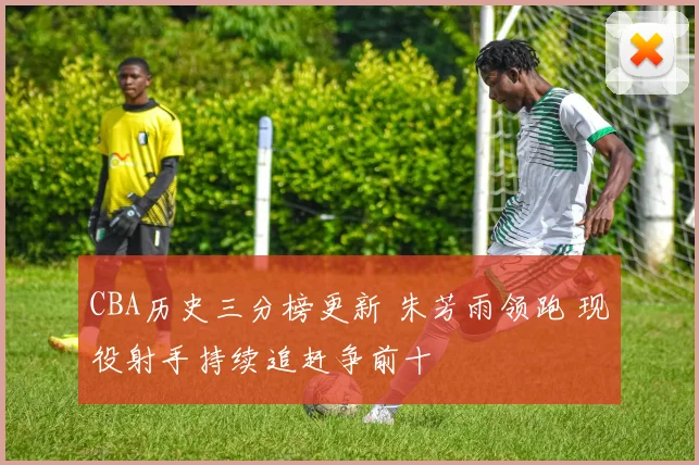 CBA历史三分榜更新 朱芳雨领跑 现役射手持续追赶争前十
