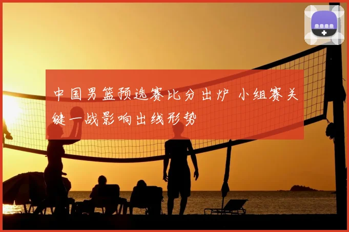 中国男篮预选赛比分出炉 小组赛关键一战影响出线形势