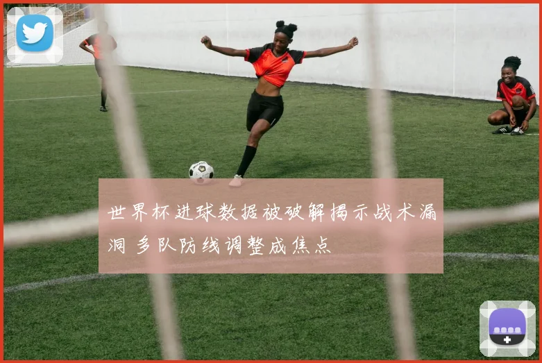 世界杯进球数据被破解揭示战术漏洞 多队防线调整成焦点