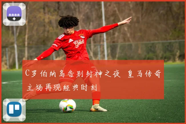 C罗伯纳乌告别封神之夜 皇马传奇主场再现经典时刻