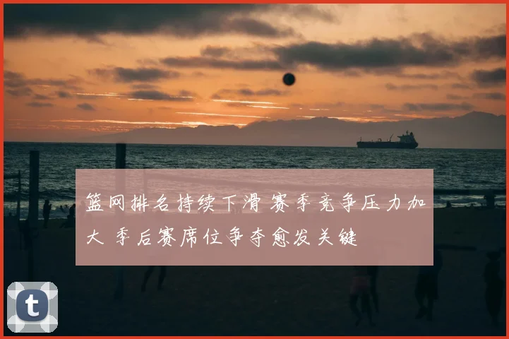 篮网排名持续下滑 赛季竞争压力加大 季后赛席位争夺愈发关键